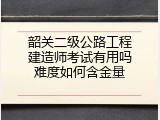 韶关二级公路工程建造师考试有用吗难度如何含金量