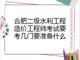 合肥二级水利工程造价工程师考试要考几门要准备什么