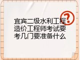 宜宾二级水利工程造价工程师考试要考几门要准备什么