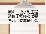 眉山二级水利工程造价工程师考试要考几门要准备什么