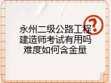 永州二级公路工程建造师考试有用吗难度如何含金量