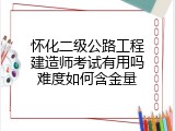 怀化二级公路工程建造师考试有用吗难度如何含金量