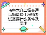 乌鲁木齐二级交通运输造价工程师考试需要什么条件及要求