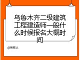乌鲁木齐二级建筑工程建造师一般什么时候报名大概时间