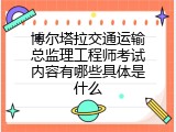 博尔塔拉交通运输总监理工程师考试内容有哪些具体是什么