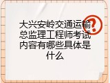 大兴安岭交通运输总监理工程师考试内容有哪些具体是什么
