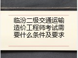 临汾二级交通运输造价工程师考试需要什么条件及要求