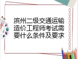 滨州二级交通运输造价工程师考试需要什么条件及要求