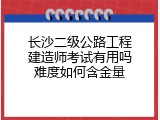 长沙二级公路工程建造师考试有用吗难度如何含金量