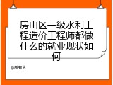 房山区一级水利工程造价工程师都做什么的就业现状如何