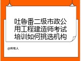 吐鲁番二级市政公用工程建造师考试培训如何挑选机构