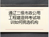通辽二级市政公用工程建造师考试培训如何挑选机构
