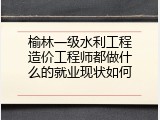 榆林一级水利工程造价工程师都做什么的就业现状如何