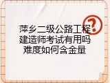 萍乡二级公路工程建造师考试有用吗难度如何含金量