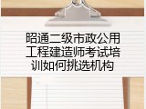 昭通二级市政公用工程建造师考试培训如何挑选机构