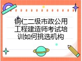 铜仁二级市政公用工程建造师考试培训如何挑选机构