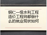 铜仁一级水利工程造价工程师都做什么的就业现状如何