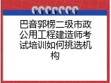 巴音郭楞二级市政公用工程建造师考试培训如何挑选机构