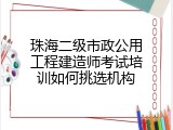 珠海二级市政公用工程建造师考试培训如何挑选机构