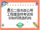 黄石二级市政公用工程建造师考试培训如何挑选机构