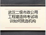 武汉二级市政公用工程建造师考试培训如何挑选机构