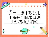 许昌二级市政公用工程建造师考试培训如何挑选机构