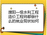濮阳一级水利工程造价工程师都做什么的就业现状如何