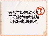 烟台二级市政公用工程建造师考试培训如何挑选机构