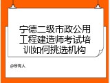 宁德二级市政公用工程建造师考试培训如何挑选机构