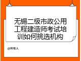 无锡二级市政公用工程建造师考试培训如何挑选机构