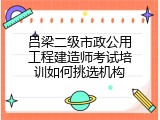 吕梁二级市政公用工程建造师考试培训如何挑选机构