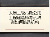 太原二级市政公用工程建造师考试培训如何挑选机构