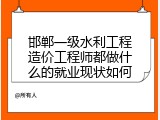 邯郸一级水利工程造价工程师都做什么的就业现状如何