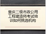 重庆二级市政公用工程建造师考试培训如何挑选机构