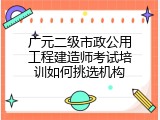 广元二级市政公用工程建造师考试培训如何挑选机构