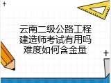 云南二级公路工程建造师考试有用吗难度如何含金量