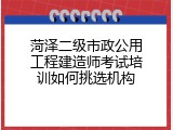 菏泽二级市政公用工程建造师考试培训如何挑选机构