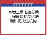 宣城二级市政公用工程建造师考试培训如何挑选机构