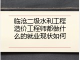 临沧二级水利工程造价工程师都做什么的就业现状如何