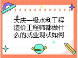 大庆一级水利工程造价工程师都做什么的就业现状如何