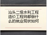 汕头二级水利工程造价工程师都做什么的就业现状如何