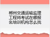 郴州交通运输监理工程师考试在哪报名培训机构怎么找