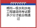 郴州一级水利水电工程建造师考试要多少分才能合格通过