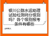 银川公路水运助理试验检测师分级别吗？各个级别报考条件有哪些