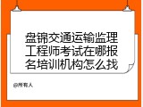 盘锦交通运输监理工程师考试在哪报名培训机构怎么找