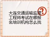 大连交通运输监理工程师考试在哪报名培训机构怎么找