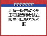 北海一级市政公用工程建造师考试在哪里可以报名怎么报