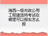 海西一级市政公用工程建造师考试在哪里可以报名怎么报
