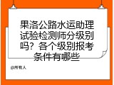 果洛公路水运助理试验检测师分级别吗？各个级别报考条件有哪些