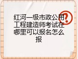 红河一级市政公用工程建造师考试在哪里可以报名怎么报